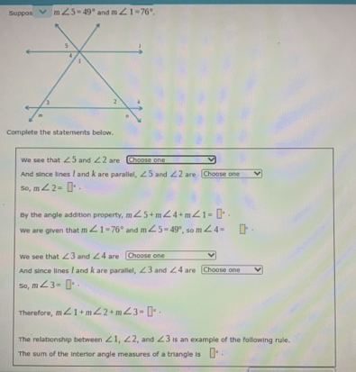 Suppos m∠ 5=49° and m∠ 1=76°. 
Complete the statements below. 
We see that ∠ 5 and ∠ 2 are Choose one 
And since lines I and k are parallel, ∠ 5 and ∠ 2 are [Choose one 
So, m∠ 2=□°. 
By the angle addition property, m∠ 5+m∠ 4+m∠ 1=□°. 
We are given that m∠ 1=76° and m∠ 5=49° so m∠ 4=
We see that ∠ 3 and ∠ 4 are Choose one 
And since lines I and k are parallel, ∠ 3 and ∠ 4 are |Choose one 
So, m∠ 3=□°. 
Therefore, m∠ 1+m∠ 2+m∠ 3=□°·
The relationship between ∠ 1, ∠ 2 , and ∠ 3 is an example of the following rule. 
The sum of the interior angle measures of a triangle is □°·