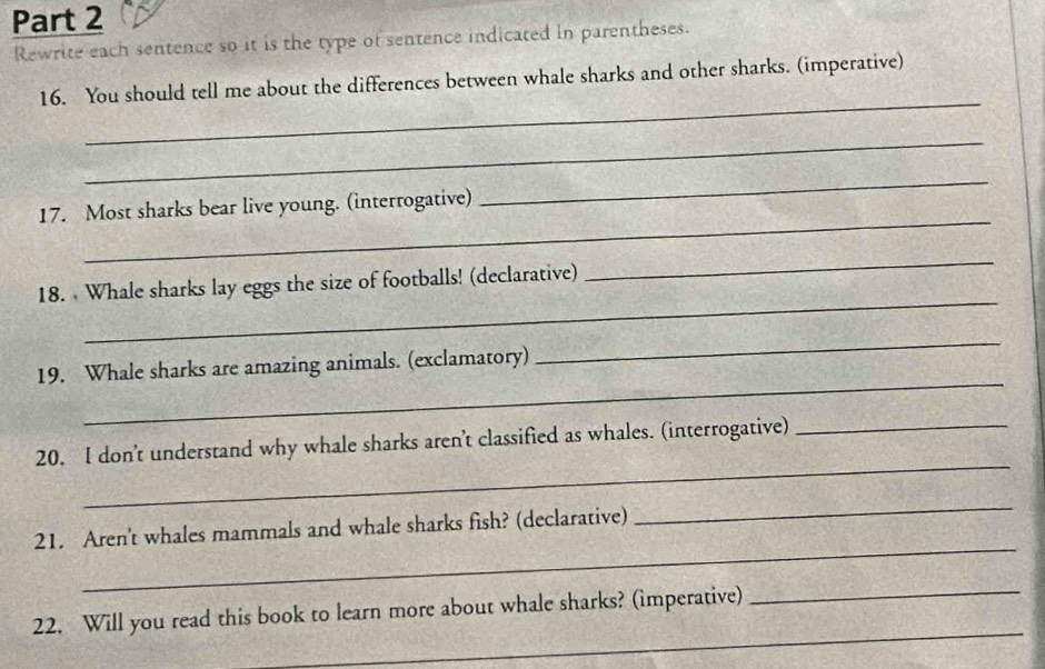 Rewrite each sentence so it is the type of sentence indicated in parentheses. 
_ 
16. You should tell me about the differences between whale sharks and other sharks. (imperative) 
_ 
_ 
17. Most sharks bear live young. (interrogative) 
_ 
_ 
_ 
18. Whale sharks lay eggs the size of footballs! (declarative) 
_ 
_ 
19. Whale sharks are amazing animals. (exclamatory) 
_ 
20. I don't understand why whale sharks aren't classified as whales. (interrogative)_ 
_ 
21. Aren't whales mammals and whale sharks fish? (declarative) 
_ 
_ 
_ 
22. Will you read this book to learn more about whale sharks? (imperative)