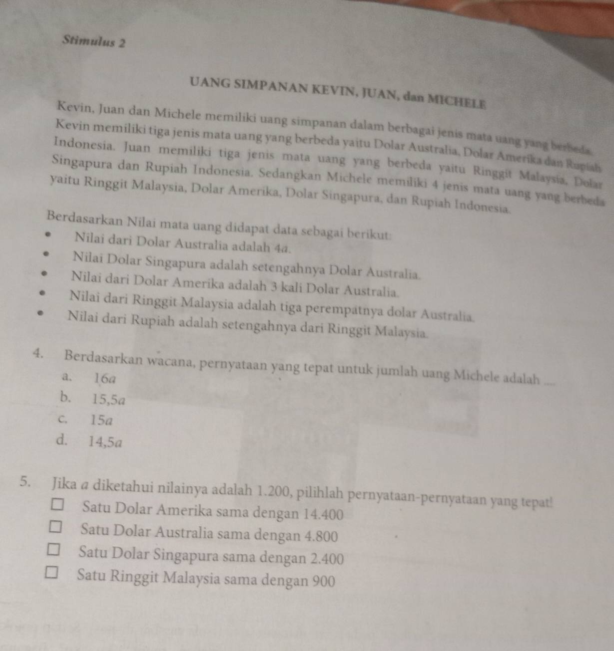 Stimulus 2
UANG SIMPANAN KEVIN, JUAN, dan MICHELE
Kevin, Juan dan Michele memiliki uang simpanan dalam berbagai jenis mata uang yang berbeda
Kevin memiliki tiga jenis mata uang yang berbeda yaitu Dolar Australia, Dolar Amerika dan Rupiah
Indonesia. Juan memiliki tiga jenis mata uang yang berbeda yaitu Ringgit Malaysia, Dolar
Singapura dan Rupiah Indonesia. Sedangkan Michele memiliki 4 jenis mata uang yang berbeda
yaitu Ringgit Malaysia, Dolar Amerika, Dolar Singapura, dan Rupiah Indonesia.
Berdasarkan Nilai mata uang didapat data sebagai berikut:
Nilai dari Dolar Australia adalah 4ª.
Nilai Dolar Singapura adalah setengahnya Dolar Australia.
Nilai dari Dolar Amerika adalah 3 kali Dolar Australia.
Nilai dari Ringgit Malaysia adalah tiga perempatnya dolar Australia.
Nilai dari Rupiah adalah setengahnya dari Ringgit Malaysia.
4. Berdasarkan wacana, pernyataan yang tepat untuk jumlah uang Michele adalah ..
a. 16a
b. 15, 5a
c. 15a
d. 14, 5a
5. Jika a diketahui nilainya adalah 1.200, pilihlah pernyataan-pernyataan yang tepat!
Satu Dolar Amerika sama dengan 14.400
Satu Dolar Australia sama dengan 4.800
Satu Dolar Singapura sama dengan 2.400
Satu Ringgit Malaysia sama dengan 900