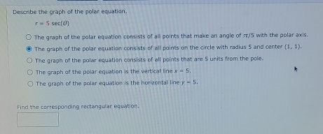 Describe the graph of the polar equation.
r=5sec (θ )
The graph of the polar equation consists of all points that make an angle of π/5 with the polar axis.
The graph of the polar equation consists of all points on the circle with radius 5 and center (1,1).
The graph of the polar equation consists of all points that are 5 units from the pole.
The graph of the polar equation is the vertical line x=5,
The graph of the polar equation is the horizontal line y=5. 
Find the corresponding rectangular equation.