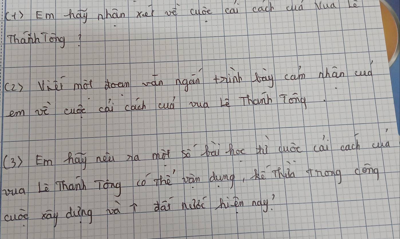 (1) Em hág nhān xer ve uáe eai each cà Nua Le 
Thanh Tong? 
(2) Viāi mài doem wán ngán thinn bāg can nhān sud 
em vi cuáe cài cách cuà vuà Lg Thann Tong 
(3 ) Em Aāy nàǔ ga màt so bài thoe tì duòc cài each cd 
yua Lè Thann Tāng (ó thè wàn dung, hé Thuào snong cēng 
cuce sāy duìng hà i dāi huàc hizn nay?