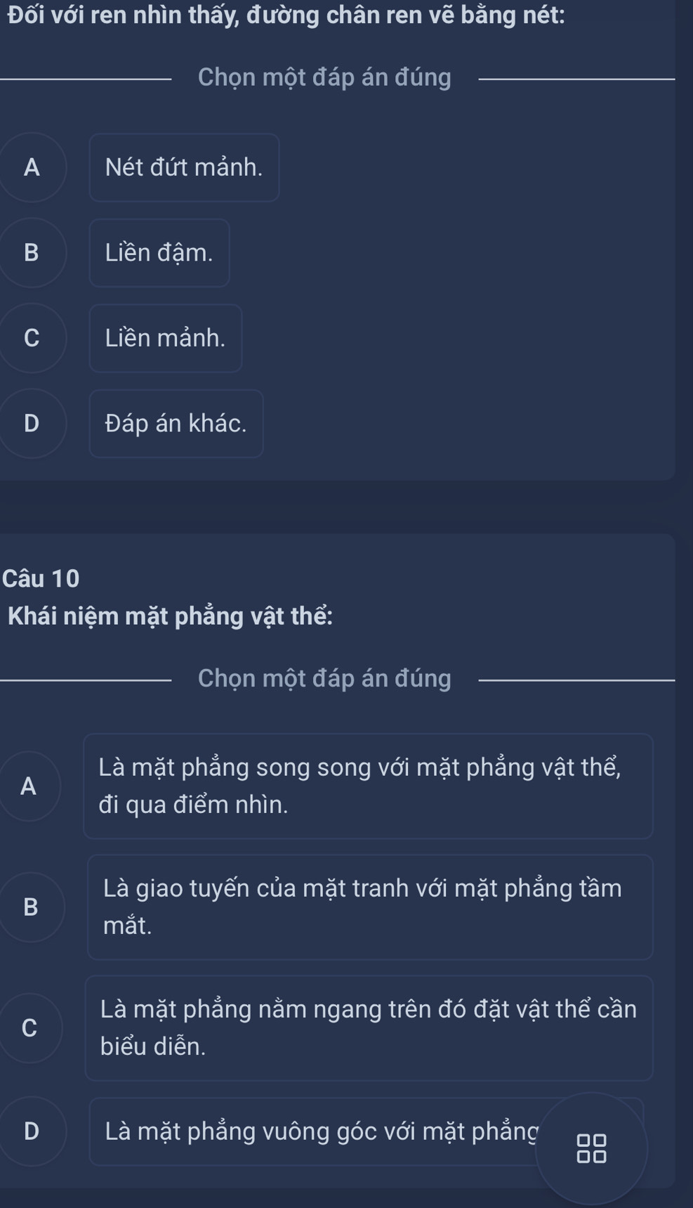 Đối với ren nhìn thấy, đường chân ren vẽ bằng nét:
Chọn một đáp án đúng
A Nét đứt mảnh.
B Liền đậm.
C Liền mảnh.
D Đáp án khác.
Câu 10
Khái niệm mặt phẳng vật thể:
Chọn một đáp án đúng
Là mặt phẳng song song với mặt phẳng vật thể,
A
đi qua điểm nhìn.
Là giao tuyến của mặt tranh với mặt phẳng tầm
B
mắt.
Là mặt phẳng nằm ngang trên đó đặt vật thể cần
C
biểu diễn.
D Là mặt phẳng vuông góc với mặt phẳng 0
00