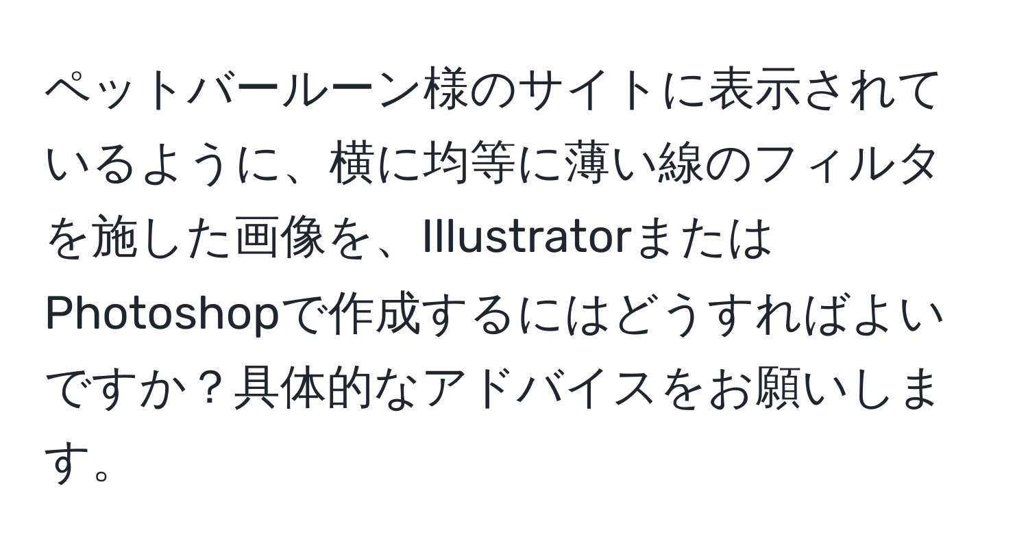 ペットバールーン様のサイトに表示されているように、横に均等に薄い線のフィルタを施した画像を、IllustratorまたはPhotoshopで作成するにはどうすればよいですか？具体的なアドバイスをお願いします。