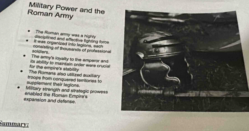 Military Power and the
Roman Army
The Roman ammy was a highly
disciplined and effective fighting force
It was organized into legions, each
consisting of thousands of professional
soldiers.
The army's loyalty to the emperor and
its ability to maintain order were crucial
for the empire's stability
The Romans also utilized auxiliary
troops from conquered territories to
supplement their legions. 
Military strength and strategic prowess
enabled the Roman Empire's
expansion and defense.
Summary: