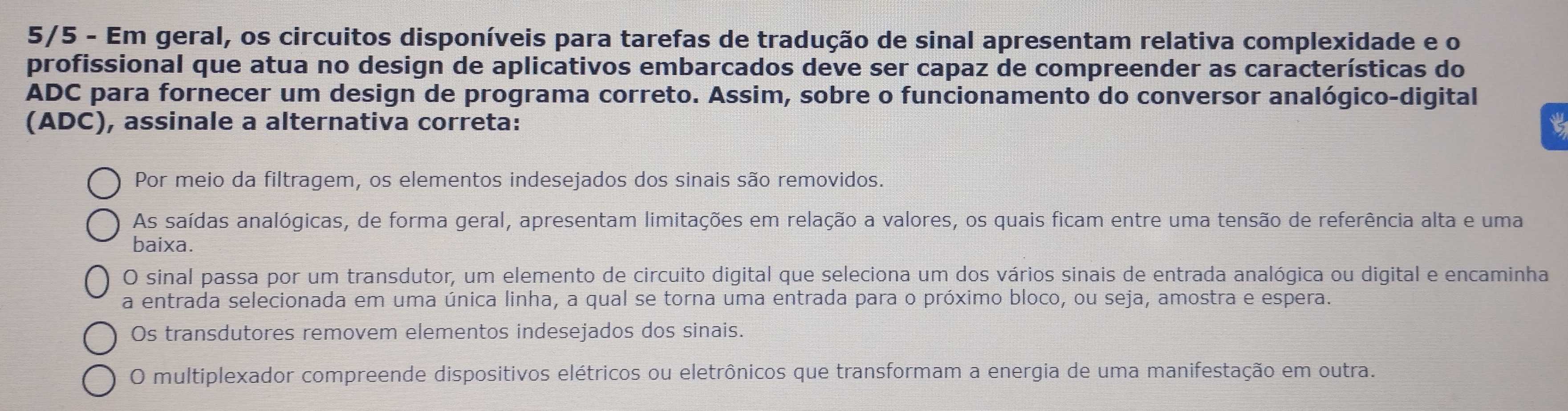 5/5 - Em geral, os circuitos disponíveis para tarefas de tradução de sinal apresentam relativa complexidade e o
profissional que atua no design de aplicativos embarcados deve ser capaz de compreender as características do
ADC para fornecer um design de programa correto. Assim, sobre o funcionamento do conversor analógico-digital
(ADC), assinale a alternativa correta: t
Por meio da filtragem, os elementos indesejados dos sinais são removidos.
As saídas analógicas, de forma geral, apresentam limitações em relação a valores, os quais ficam entre uma tensão de referência alta e uma
baixa.
O sinal passa por um transdutor, um elemento de circuito digital que seleciona um dos vários sinais de entrada analógica ou digital e encaminha
a entrada selecionada em uma única linha, a qual se torna uma entrada para o próximo bloco, ou seja, amostra e espera.
Os transdutores removem elementos indesejados dos sinais.
O multiplexador compreende dispositivos elétricos ou eletrônicos que transformam a energia de uma manifestação em outra.