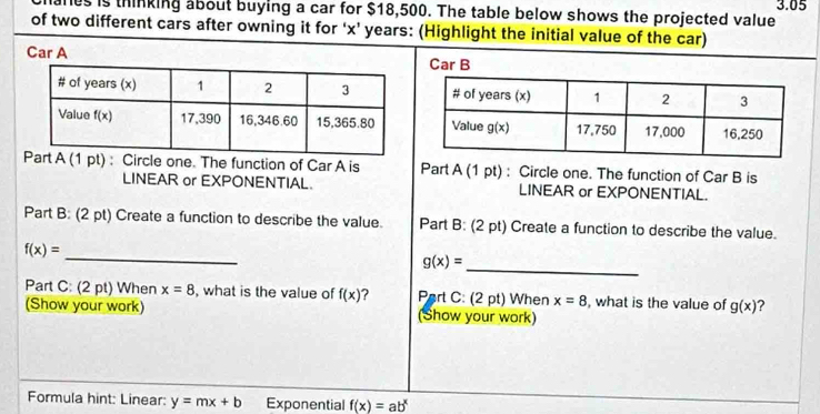 3.05
s is thinking about buying a car for $18,500. The table below shows the projected value
of two different cars after owning it for 'x’ years: (Highlight the initial value of the car)
Car A Car B
A (1 pt) : Circle one. The function of Car A is Part A (1 pt) : Circle one. The function of Car B is
LINEAR or EXPONENTIAL. LINEAR or EXPONENTIAL.
Part B: (2 pt) Create a function to describe the value. Part B: (2 pt) Create a function to describe the value.
f(x)=
_
g(x)=
_
Part C: (2 pt) When x=8 , what is the value of f(x) ?  Part C: (2 pt) When x=8 , what is the value of g(x) ?
(Show your work) (Show your work)
Formula hint: Linear: y=mx+b Exponential f(x)=ab^x