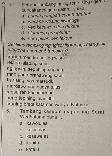 Pethilan tembang ing ngisor iki sing ngemu
purwakanthi guru sastra, yaiku ....
a. puguh panggah cegah dhahar
b. wasana wosing jiwangga
c. yen kesuwen den dukani
d. aluraning pra leluhur
e. nora pisan den lakoni
Setitikna tembang ing ngisor iki kanggo mangsuli
pitakonan nomer 5 tumeka 7!
Saben mendra saking wisma,
lelana lalading sepi,
ngingsep sepuhing supana,
mrih pana pranaweng kapti,
tis tising tyas marsudi,
mardawaning budya tulus, ·
mesu reh kasudarman,
neng tepining jalanidhi,
sruning brata kataman wahyu dyatmika.
5. Tembang kasebut mapan ing Serat
Wedhatama pada ....
a. kawolulas
b. kalimalas
c. kasewelas
d. kapitu
e. katelu