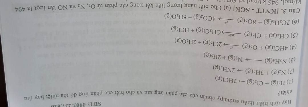 SDT: 0902.237.820 
Hãy tính biến thiên enthalpy chuẩn của các phản ứng sau và cho biết các phản ứng đó tóa nhiệt hay thu 
nhiệt? 
(1) H_2(g)+Cl_2(g)to 2HCl(g)
(2) N_2(g)+3H_2(g)to 2NH_3(g)
(3) N_2H_4(g)to N_2(g)+2H_2(g)
(4) 4HCl(g)+O_2(g)to 2Cl_2(g)+2H_2O(g)
(5) CH_4(g)+Cl_2(g)to CH_3Cl(g)+HCl(g)
(6) 2C_2H_6(g)+8O_2(g)to 4CO_2(g)+6H_2O(g)
Câu 3.[KNTT-SGK](a)Chob biết năng lượng liên kết trong các phân tử O_2,N_2
kJ/mol. 945kJ/mol và NO lần lượt là 494