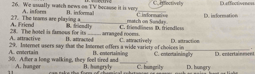 We usually watch news on TV because it is very B. éféenve C. effectively D.effectiveness
A. inform B. informal C.informative
27. The teams are playing a_ match on Sunday. D. information
A. Friend B. friendly C. friendliness D. friendless
28. The hotel is famous for its _ arranged rooms.
A. attractive B. attracted C. attractively D. attraction
29. Internet users say that the Internet offers a wide variety of choices in _.
A. entertain B. entertaining C. entertainingly D. entertainment
30. After a long walking, they feel tired and _.
A. hunger B. hungryly C. hungrily D. hungry
31