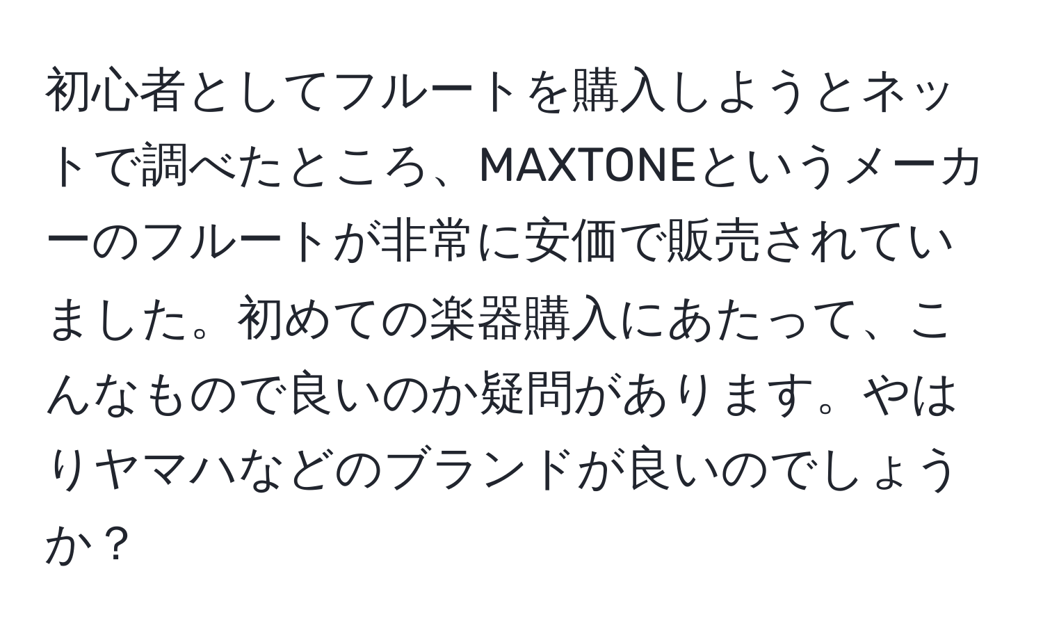 初心者としてフルートを購入しようとネットで調べたところ、MAXTONEというメーカーのフルートが非常に安価で販売されていました。初めての楽器購入にあたって、こんなもので良いのか疑問があります。やはりヤマハなどのブランドが良いのでしょうか？