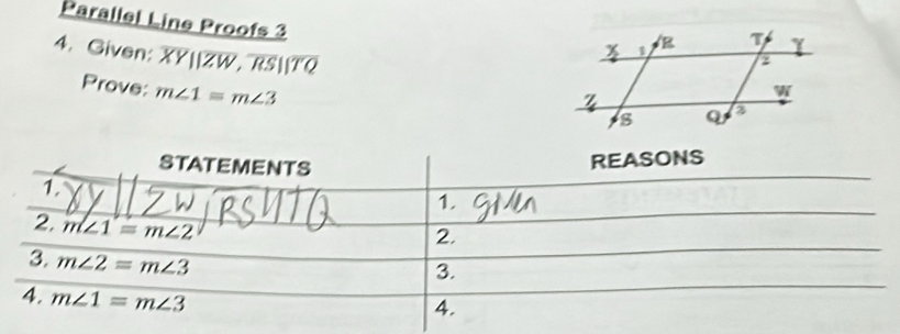 Parallel Line Proofs 3 
4. Given: overline XY||overline ZW, overline RS||overline TQ
Prove: m∠ 1=m∠ 3
STATEMENTS 
REASONS 
1. 
1. 
2. m∠ 1=m∠ 2
2. 
3. m∠ 2=m∠ 3
3. 
4. m∠ 1=m∠ 3
4.