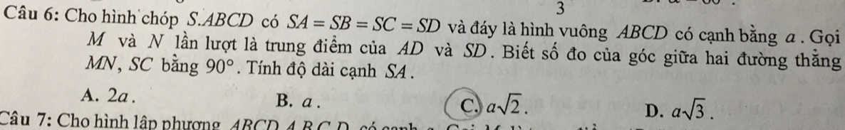 Cho hình chóp S. ABCD có SA=SB=SC=SD và đáy là hình vuông ABCD có cạnh bằng a. Gọi
Mộvà N lần lượt là trung điểm của AD và SD. Biết số đo của góc giữa hai đường thăng
MN, SC bằng 90°. Tính độ dài cạnh SA .
A. 2a. B. a. C. asqrt(2). D. asqrt(3). 
Câu 7: Cho hình lập phương ABCD 4 BCD