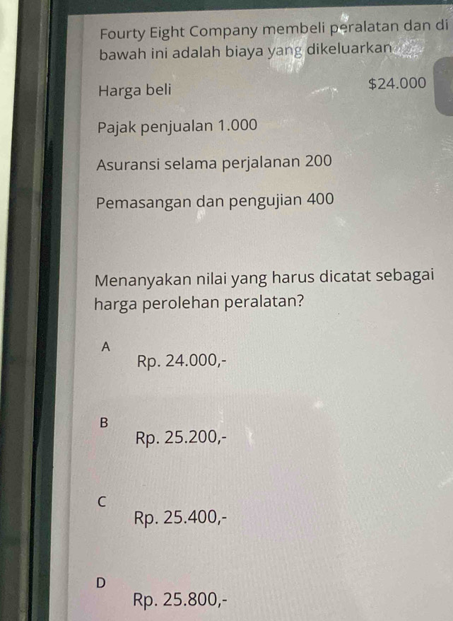 Fourty Eight Company membeli peralatan dan di
bawah ini adalah biaya yang dikeluarkan 
Harga beli $24.000
Pajak penjualan 1.000
Asuransi selama perjalanan 200
Pemasangan dan pengujian 400
Menanyakan nilai yang harus dicatat sebagai
harga perolehan peralatan?
A
Rp. 24.000,-
B
Rp. 25.200,-
C
Rp. 25.400,-
D
Rp. 25.800,-