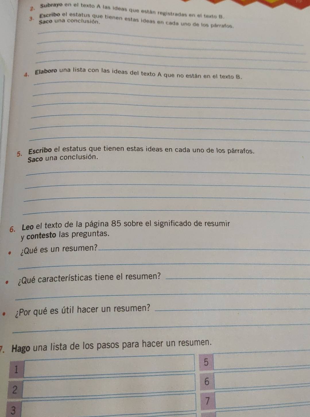 Subrayo en el texto A las ideas que están registradas en el texto B. 
3. Escribo el estatus que tienen estas ideas en cada uno de los párrafos. 
Saco una conclusión. 
_ 
_ 
_ 
_ 
_ 
4、 Elaboro una lista con las ideas del texto A que no están en el texto B. 
_ 
_ 
_ 
_ 
_ 
5. Escribo el estatus que tienen estas ideas en cada uno de los párrafos. 
Saco una conclusión. 
_ 
_ 
_ 
_ 
6. Leo el texto de la página 85 sobre el significado de resumir 
y contesto las preguntas. 
¿Qué es un resumen?_ 
_ 
¿Qué características tiene el resumen?_ 
_ 
¿Por qué es útil hacer un resumen?_ 
_ 
7. Hago una lista de los pasos para hacer un resumen. 
5
1
6
2
7
3