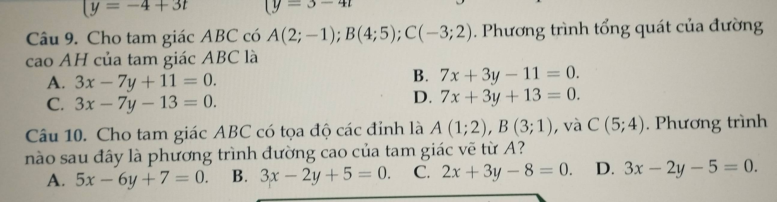 (y=-4+3t
(y=3-4t
Câu 9. Cho tam giác ABC có A(2;-1); B(4;5); C(-3;2). Phương trình tổng quát của đường
cao AH của tam giác ABC là
A. 3x-7y+11=0.
B. 7x+3y-11=0.
C. 3x-7y-13=0.
D. 7x+3y+13=0. 
Câu 10. Cho tam giác ABC có tọa độ các đỉnh là A(1;2), B(3;1) , và C(5;4). Phương trình
nào sau đây là phương trình đường cao của tam giác vẽ từ A?
A. 5x-6y+7=0. B. 3x-2y+5=0. C. 2x+3y-8=0. D. 3x-2y-5=0.