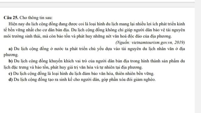 Cho thông tin sau:
Hiện nay du lịch cộng đồng đang được coi là loại hình du lịch mang lại nhiều lợi ích phát triển kinh
tế bền vững nhất cho cư dân bản địa. Du lịch cộng đồng không chỉ giúp người dân bảo vệ tải nguyên
môi trường sinh thái, mà còn bảo tồn và phát huy những nét văn hoá độc đáo của địa phương.
(Nguồn: vietnamtourism.gov.vn, 2019)
a) Du lịch cộng đồng ở nước ta phát triển chủ yếu dựa vào tài nguyên du lịch nhân văn ở địa
phương.
b) Du lịch cộng đồng khuyến khích vai trò của người dân bản địa trong hình thành sản phẩm du
lịch đặc trưng và bảo tồn, phát huy giá trị văn hóa và tự nhiên tại địa phương.
c) Du lịch cộng đồng là loại hình du lịch đảm bảo văn hóa, thiên nhiên bền vững.
d) Du lịch cộng đồng tạo ra sinh kế cho người dân, góp phần xóa đói giảm nghèo.