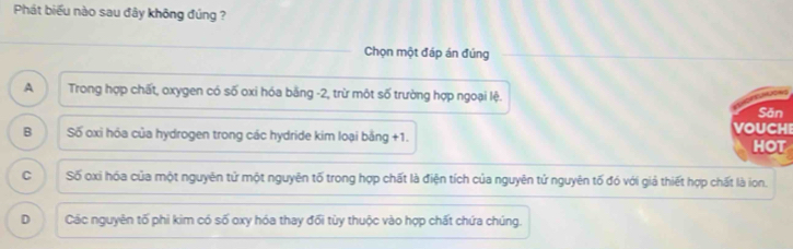 Phát biểu nào sau đây không đúng ?
Chọn một đáp án đúng
A Trong hợp chất, oxygen có số oxi hóa bằng -2, trừ một số trường hợp ngoại lệ.
Săn
VOUCHI
B Số cxi hóa của hydrogen trong các hydride kim loại bằng +1.
HOT
C Số oxi hóa của một nguyên tử một nguyên tố trong hợp chất là điện tích của nguyên tử nguyên tố đó với giả thiết hợp chất là ion.
D Các nguyên tố phi kim có số oxy hóa thay đối tùy thuộc vào hợp chất chứa chúng.