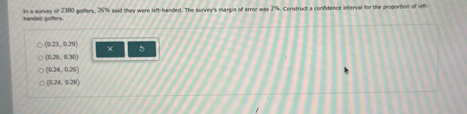 In a survey of 2380 golfers, 26% said they were left-handed. The survey's margin of error was 2%. Construct a confidence interval for the proportion of left-
handed golfers.
(0.23,0.29)
×
(0.28,0.30)
(0.24,0.26)
(0.24,0.28)