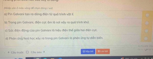 (Nhấp vào ô màu vàng để chọn đúng / sai) 
a) Pin Galvani tạo ra dòng điện từ quá trình vật lí. 
b) Trong pin Galvani, điện cực âm là nơi xảy ra quá trình khử. 
c) Sức điện động của pin Galvani là hiệu điện thế giữa hai điện cực. 
d) Phản ứng hoá học xảy ra trong pin Galvani là phản ứng tự diễn biến. 
* Câu trước Câu sau Ô Nộp bài Lưu bài