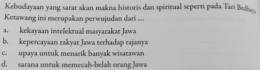 Kebudayaan yang sarat akan makna historis dan spiritual seperti pada Tari Bedhaya
Ketawang ini merupakan perwujudan dari ....
a. kekayaan intelektual masyarakat Jawa
b. kepercayaan rakyat Jawa terhadap rajanya
c. upaya untuk menarik banyak wisatawan
d. sarana untuk memecah-belah orang Jawa