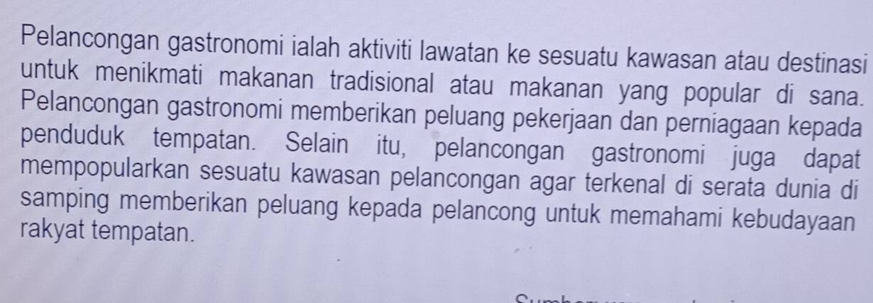 Pelancongan gastronomi ialah aktiviti lawatan ke sesuatu kawasan atau destinasi 
untuk menikmati makanan tradisional atau makanan yang popular di sana. 
Pelancongan gastronomi memberikan peluang pekerjaan dan perniagaan kepada 
penduduk tempatan. Selain itu, pelancongan gastronomi juga dapat 
mempopularkan sesuatu kawasan pelancongan agar terkenal di serata dunia di 
samping memberikan peluang kepada pelancong untuk memahami kebudayaan 
rakyat tempatan.