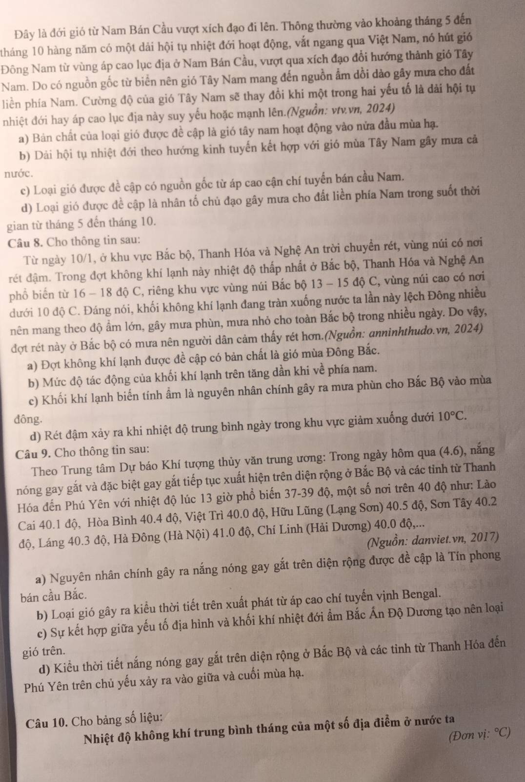 Đây là đới gió từ Nam Bán Cầu vượt xích đạo đi lên. Thông thường vào khoảng tháng 5 đến
1háng 10 hàng năm có một dải hội tụ nhiệt đới hoạt động, vắt ngang qua Việt Nam, nó hút gió
Đông Nam từ vùng áp cao lục địa ở Nam Bán Cầu, vượt qua xích đạo đổi hướng thành gió Tây
Nam. Do có nguồn gốc từ biển nên gió Tây Nam mang đến nguồn ẩm dồi dào gây mưa cho đất
liền phía Nam. Cường độ của gió Tây Nam sẽ thay đổi khi một trong hai yếu tố là dải hội tụ
nhiệt đới hay áp cao lục địa này suy yếu hoặc mạnh lên.(Nguồn: vtv.vn, 2024)
a) Bản chất của loại gió được đề cập là gió tây nam hoạt động vào nửa đầu mùa hạ.
b) Dài hội tụ nhiệt đới theo hướng kinh tuyến kết hợp với gió mùa Tây Nam gây mưa cả
nước.
c) Loại gió được đề cập có nguồn gốc từ áp cao cận chí tuyển bán cầu Nam.
d) Loại gió được đề cập là nhân tố chủ đạo gây mưa cho đất liền phía Nam trong suốt thời
gian từ tháng 5 đến tháng 10.
Câu 8. Cho thông tin sau:
Từ ngày 10/1, ở khu vực Bắc bộ, Thanh Hóa và Nghệ An trời chuyển rét, vùng núi có nơi
rét đậm. Trong đợt không khí lạnh này nhiệt độ thấp nhất ở Bắc bộ, Thanh Hóa và Nghệ An
phổ biến từ 16 - 18 độ C, riêng khu vực vùng núi Bắc bộ 13 - 15 độ C, vùng núi cao có nơi
dưới 10 độ C. Đáng nói, khối không khí lạnh đang tràn xuống nước ta lần này lệch Đông nhiều
nên mang theo độ ẩm lớn, gây mưa phùn, mưa nhỏ cho toàn Bắc bộ trong nhiều ngày. Do vậy,
đợt rét này ở Bắc bộ có mưa nên người dân cảm thấy rét hơn.(Nguồn: anninhthudo.vn, 2024)
a) Đợt không khí lạnh được đề cập có bản chất là gió mùa Đông Bắc.
b) Mức độ tác động của khối khí lạnh trên tăng dần khi về phía nam.
c) Khối khí lạnh biến tính ẩm là nguyên nhân chính gây ra mưa phùn cho Bắc Bộ vào mùa
đông.
d) Rét đậm xảy ra khi nhiệt độ trung bình ngày trong khu vực giảm xuống dưới 10°C.
Câu 9. Cho thông tin sau: (4.6) , nắng
Theo Trung tâm Dự báo Khí tượng thủy văn trung ương: Trong ngày hôm qua
nóng gay gắt và đặc biệt gay gắt tiếp tục xuất hiện trên diện rộng ở Bắc Bộ và các tỉnh từ Thanh
Hóa đến Phú Yên với nhiệt độ lúc 13 giờ phổ biến 37-39 độ, một số nơi trên 40 độ như: Lào
Cai 40.1 độ, Hòa Bình 40.4 độ, Việt Trì 40.0 độ, Hữu Lũng (Lạng Sơn) 40.5 độ, Sơn Tây 40.2
độ, Láng 40.3 độ, Hà Đông (Hà Nội) 41.0 độ, Chí Linh (Hải Dương) 40.0 độ,...
(Nguồn: danviet.vn, 2017)
a) Nguyên nhân chính gây ra nắng nóng gay gắt trên diện rộng được đề cập là Tín phong
bán cầu Bắc.
b) Loại gió gây ra kiểu thời tiết trên xuất phát từ áp cao chí tuyến vịnh Bengal.
c) Sự kết hợp giữa yếu tố địa hình và khối khí nhiệt đới ẩm Bắc Ấn Độ Dương tạo nên loại
gió trên.
d) Kiểu thời tiết nắng nóng gay gắt trên diện rộng ở Bắc Bộ và các tỉnh từ Thanh Hóa đến
Phú Yên trên chủ yếu xảy ra vào giữa và cuối mùa hạ.
Câu 10. Cho bảng số liệu:
Nhiệt độ không khí trung bình tháng của một số địa điểm ở nước ta
(Đơn vị: ^circ C )