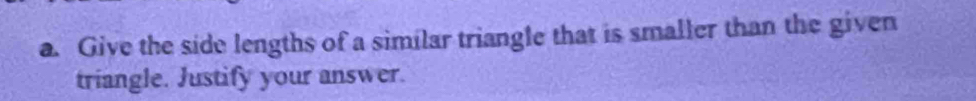 Give the side lengths of a similar triangle that is smaller than the given 
triangle. Justify your answer.