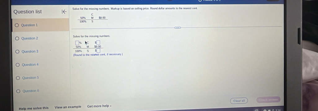 Question list Solve for the missing numbers. Markup is based on selling price. Round dollar amounts to the nearest cent 
C
50% M $8.00
Question 1 100% S 
Question 2 Solve for the missing numbers. 
Question 3 
(Round to the nearest cent, if necessary ) 
Question 4 
Question 5 
Question 6 
Clear all Check answ 
Help me solve this View an example Get more help -