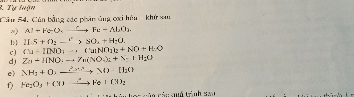Tự luận 
Câu 54. Cân bằng các phản ứng oxi hóa - khử sau 
a) Al+Fe_2O_3xrightarrow t°Fe+Al_2O_3. 
b) H_2S+O_2xrightarrow t°SO_2+H_2O. 
c) Cu+HNO_3to Cu(NO_3)_2+NO+H_2O
d) Zn+HNO_3to Zn(NO_3)_2+N_2+H_2O
e) NH_3+O_2xrightarrow ell +H_2t,PNO+H_2O
f) Fe_2O_3+COxrightarrow i°Fe+CO_2
c của các quá trình sau