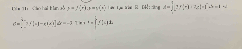 Cho hai hàm số y=f(x); y=g(x) liên tục trên R. Biết rằng A=∈tlimits _1^2[3f(x)+2g(x)]dx=1 và
B=∈tlimits _1^2[2f(x)-g(x)]dx=-3. Tính I=∈tlimits _1^2f(x)dx