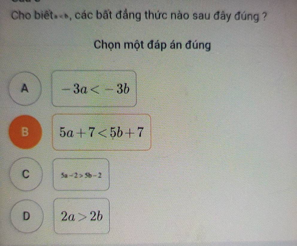 Cho biết*-, các bất đẳng thức nào sau đây đúng ?
Chọn một đáp án đúng
A -3a
B 5a+7<5b+7
C 5a-2>5b-2
D 2a>2b