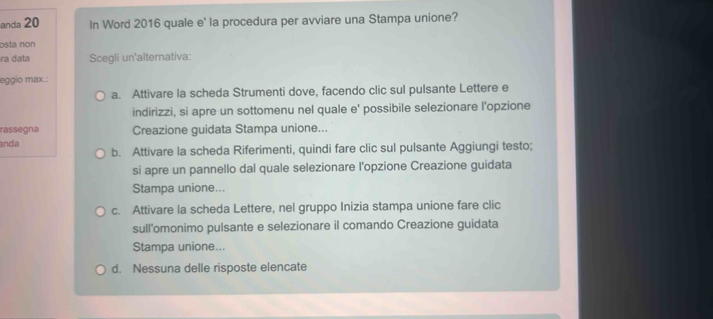 anda 20 In Word 2016 quale e' la procedura per avviare una Stampa unione?
osta non
ra data Scegli un'alternativa:
eggio max.:
a. Attivare la scheda Strumenti dove, facendo clic sul pulsante Lettere e
indirizzi, si apre un sottomenu nel quale e' possibile selezionare l'opzione
rassegna Creazione guidata Stampa unione...
anda
b. Attivare la scheda Riferimenti, quindi fare clic sul pulsante Aggiungi testo;
si apre un pannello dal quale selezionare l'opzione Creazione guidata
Stampa unione...
c. Attivare la scheda Lettere, nel gruppo Inizia stampa unione fare clic
sull'omonimo pulsante e selezionare il comando Creazione guidata
Stampa unione...
d. Nessuna delle risposte elencate