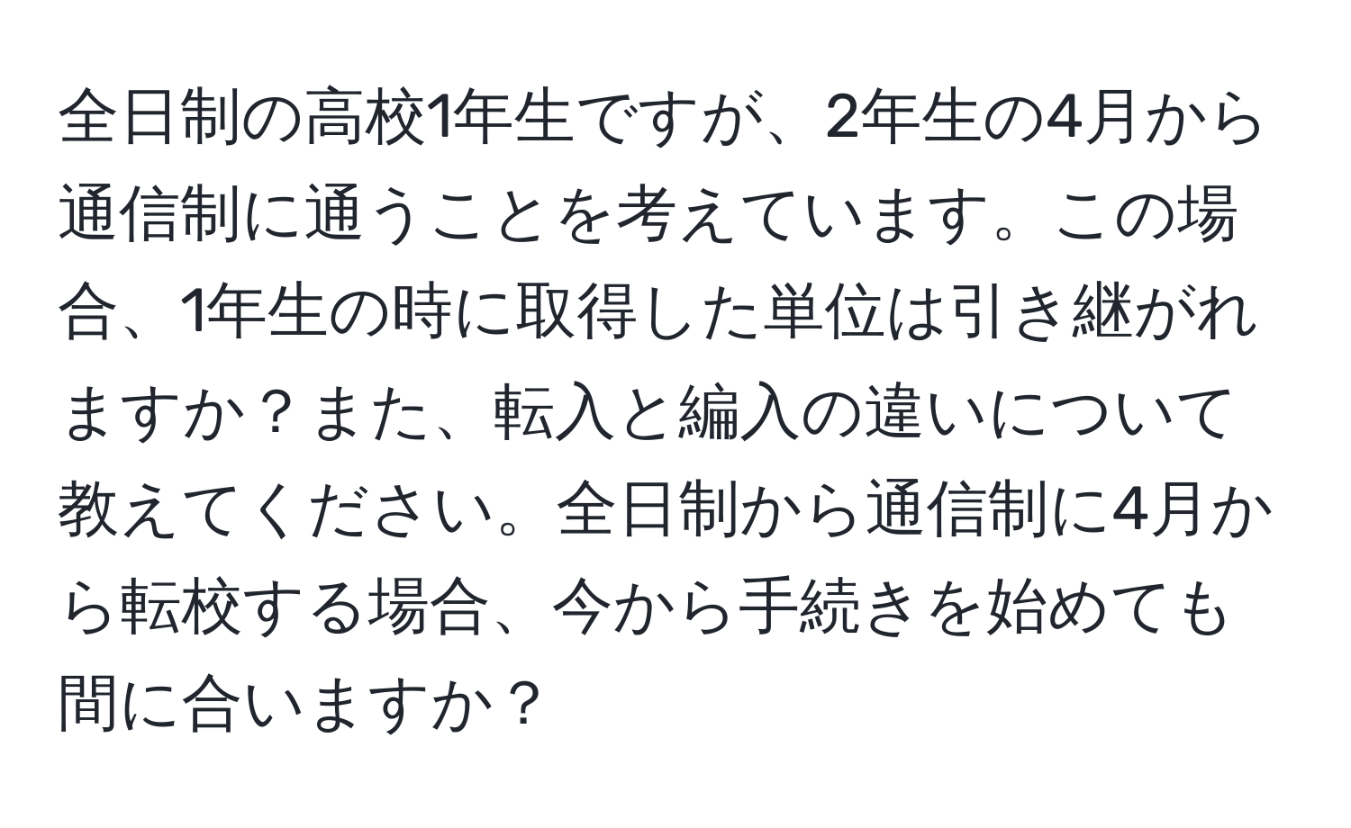 全日制の高校1年生ですが、2年生の4月から通信制に通うことを考えています。この場合、1年生の時に取得した単位は引き継がれますか？また、転入と編入の違いについて教えてください。全日制から通信制に4月から転校する場合、今から手続きを始めても間に合いますか？