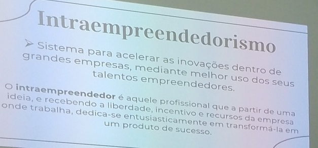 Intraempreendedorismo 
Sistema para acelerar as inovações dentro de 
grandes empresas, mediante melhor uso dos seus 
talentos empreendedores. 
intraempreendedor é aquele profissional que a partir de uma 
ideia, e recebendo a liberdade, incentivo e recursos da empresa 
onde trabalha, dedica-se entusiasticamente em transformá-la em 
um produto de sucesso.