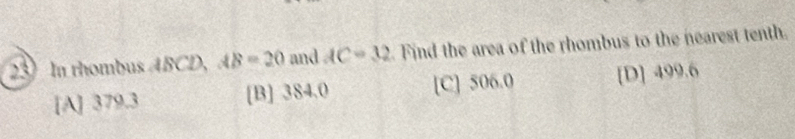 In thombus ABCD, AB=20 and AC=32 Find the area of the rhombus to the nearest tenth.
[A] 379.3 [B] 384.0 [C] 506.0 [D] 499.6