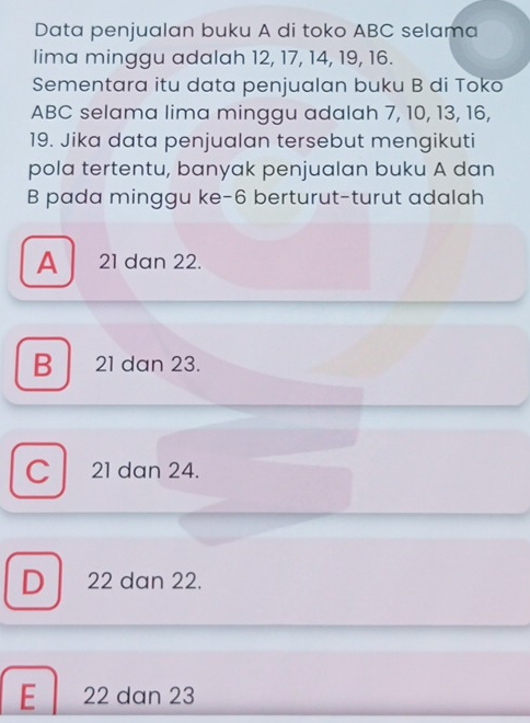 Data penjualan buku A di toko ABC selama
lima minggu adalah 12, 17, 14, 19, 16.
Sementara itu data penjualan buku B di Toko
ABC selama lima minggu adalah 7, 10, 13, 16,
19. Jika data penjualan tersebut mengikuti
pola tertentu, banyak penjualan buku A dan
B pada minggu ke -6 berturut-turut adalah
A 21 dan 22.
B 21 dan 23.
C 21 dan 24.
D 22 dan 22.
E 22 dan 23