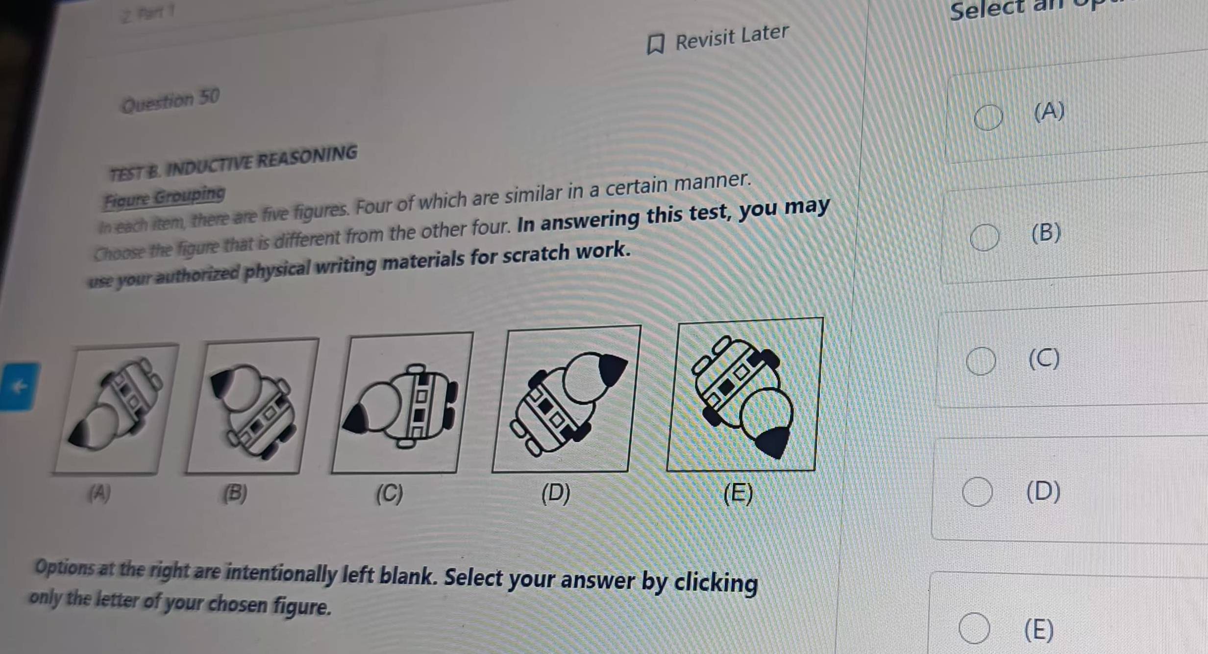 Select an of
Revisit Later
Question 50
(A)
TEST B. INDUCTIVE REASONING
Figure Grouping
In each item, there are five figures. Four of which are similar in a certain manner.
(B)
Choose the figure that is different from the other four. In answering this test, you may
use your authorized physical writing materials for scratch work.
(C)
*
(A) (B) (C) (D) (E) (D)
Options at the right are intentionally left blank. Select your answer by clicking
only the letter of your chosen figure.
(E)