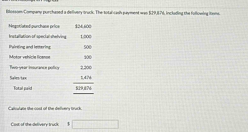 Blossom Company purchased a delivery truck. The total cash payment was $29,876, including the following items. 
Negotiated purchase price $24,600
Installation of special shelving 1,000
Painting and lettering 500
Motor vehicle license 100
Two-year insurance policy 
Sales tax 
Total paid
beginarrayr 2.200 1.476 hline 529.876endarray
Calculate the cost of the delivery truck. 
Cost of the delivery truck $ □