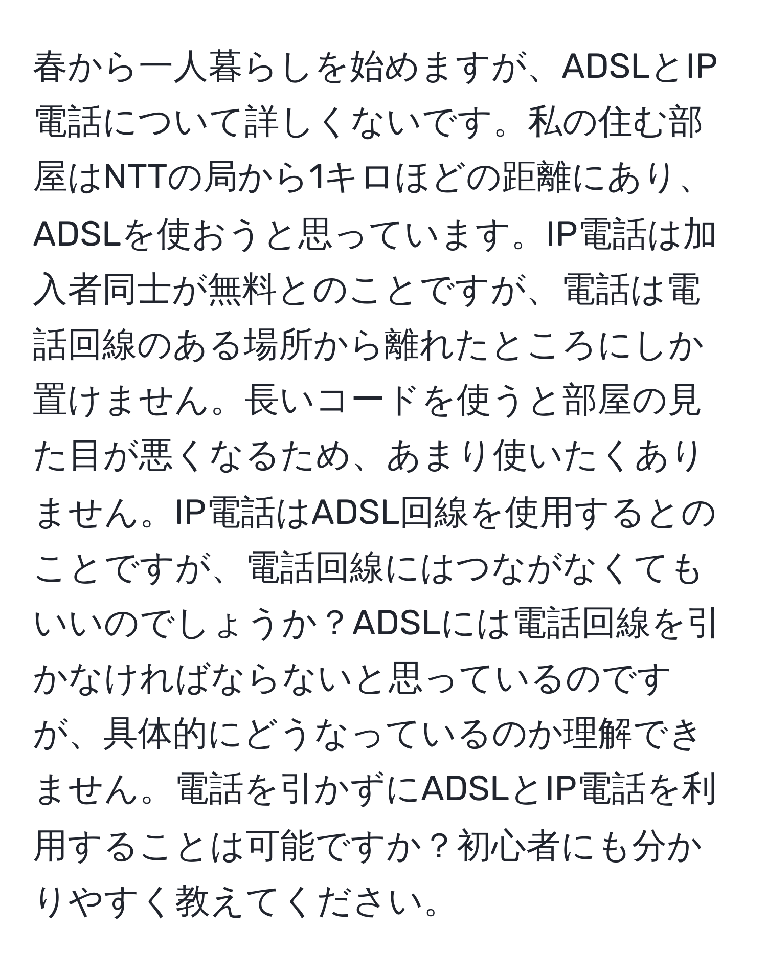 春から一人暮らしを始めますが、ADSLとIP電話について詳しくないです。私の住む部屋はNTTの局から1キロほどの距離にあり、ADSLを使おうと思っています。IP電話は加入者同士が無料とのことですが、電話は電話回線のある場所から離れたところにしか置けません。長いコードを使うと部屋の見た目が悪くなるため、あまり使いたくありません。IP電話はADSL回線を使用するとのことですが、電話回線にはつながなくてもいいのでしょうか？ADSLには電話回線を引かなければならないと思っているのですが、具体的にどうなっているのか理解できません。電話を引かずにADSLとIP電話を利用することは可能ですか？初心者にも分かりやすく教えてください。