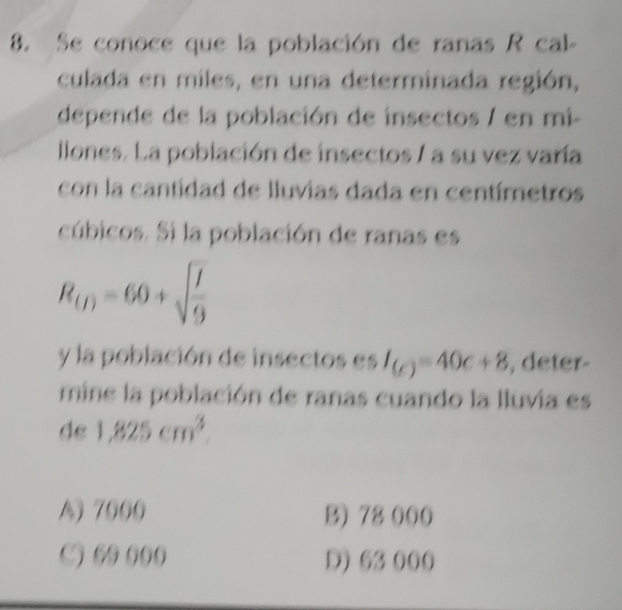 Se conoce que la población de ranas R cal-
culada en miles, en una determinada región,
depende de la población de insectos / en mi-
llones. La población de insectos / a su vez varía
con la cantidad de lluvias dada en centímetros
cúbicos. Si la población de ranas es
R_(I)=60+sqrt(frac I)9
y la población de insectos es I_(c)=40c+8 , deter-
mine la población de ranas cuando la lluvia es
de 1,825cm^3.
A) 7000 B) 78 000
C) ( ((( D) 63 000