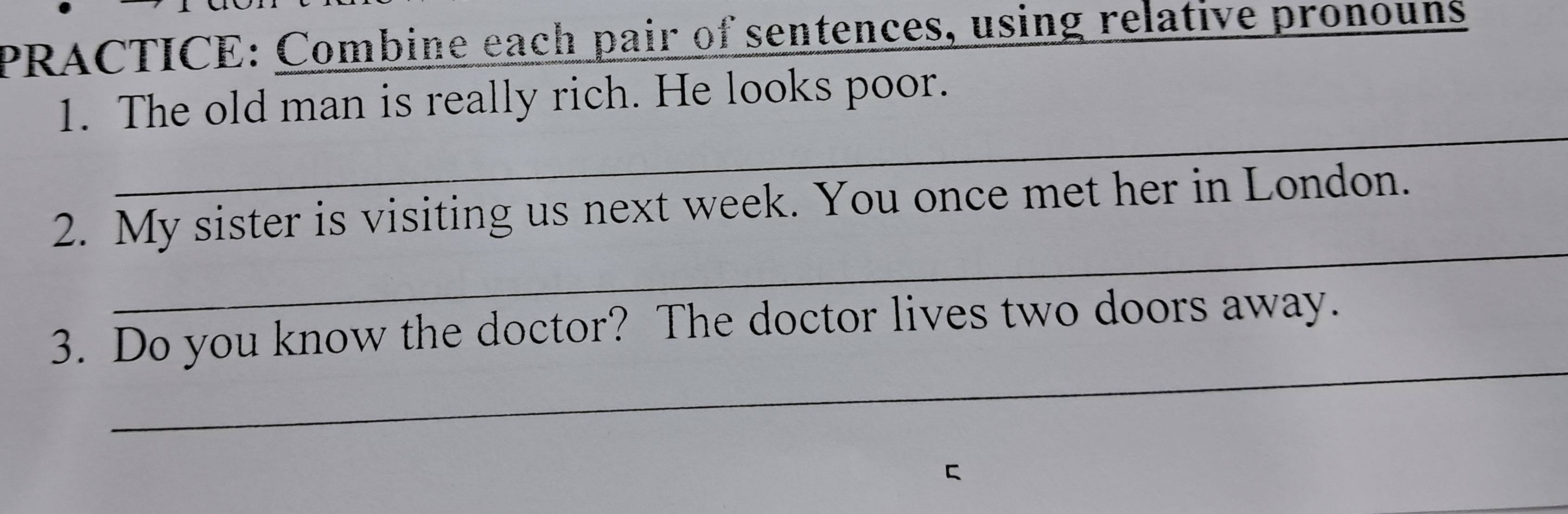 PRACTICE: Combine each pair of sentences, using relative pronouns 
_ 
1. The old man is really rich. He looks poor. 
_ 
2. My sister is visiting us next week. You once met her in London. 
_ 
3. Do you know the doctor? The doctor lives two doors away. 
C