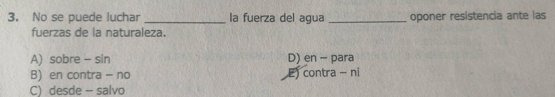 No se puede luchar _la fuerza del agua _oponer resistencia ante las
fuerzas de la naturaleza.
A) sobre - sin D) en - para
B) en contra - no E) contra - ni
C) desde - salvo