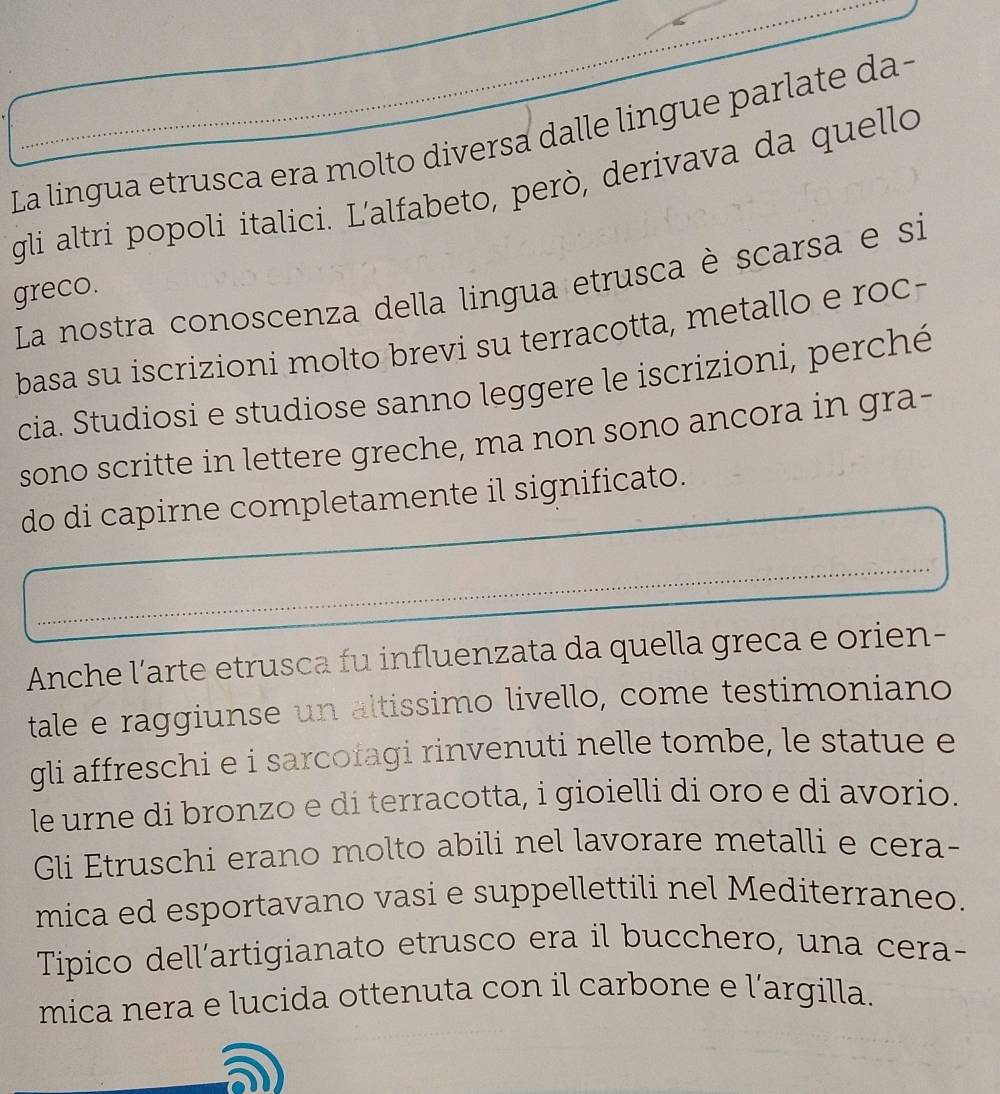 La lingua etrusca era molto diversa dalle lingue parlate da - 
gli altri popoli italici. L'alfabeto, però, derivava da quello 
La nostra conoscenza della lingua etrusca è scarsa e si 
greco. 
basa su iscrizioni molto brevi su terracotta, metallo e roc- 
cia. Studiosi e studiose sanno leggere le iscrizioni, perché 
sono scritte in lettere greche, ma non sono ancora in gra- 
do di capirne completamente il significato. 
Anche l’arte etrusca fu influenzata da quella greca e orien- 
tale e raggiunse un altissimo livello, come testimoniano 
gli affreschi e i sarcofagi rinvenuti nelle tombe, le statue e 
le urne di bronzo e di terracotta, i gioielli di oro e di avorio. 
Gli Etruschi erano molto abili nel lavorare metalli e cera- 
mica ed esportavano vasi e suppellettili nel Mediterraneo. 
Tipico dell'artigianato etrusco era il bucchero, una cera- 
mica nera e lucida ottenuta con il carbone e l’argilla.