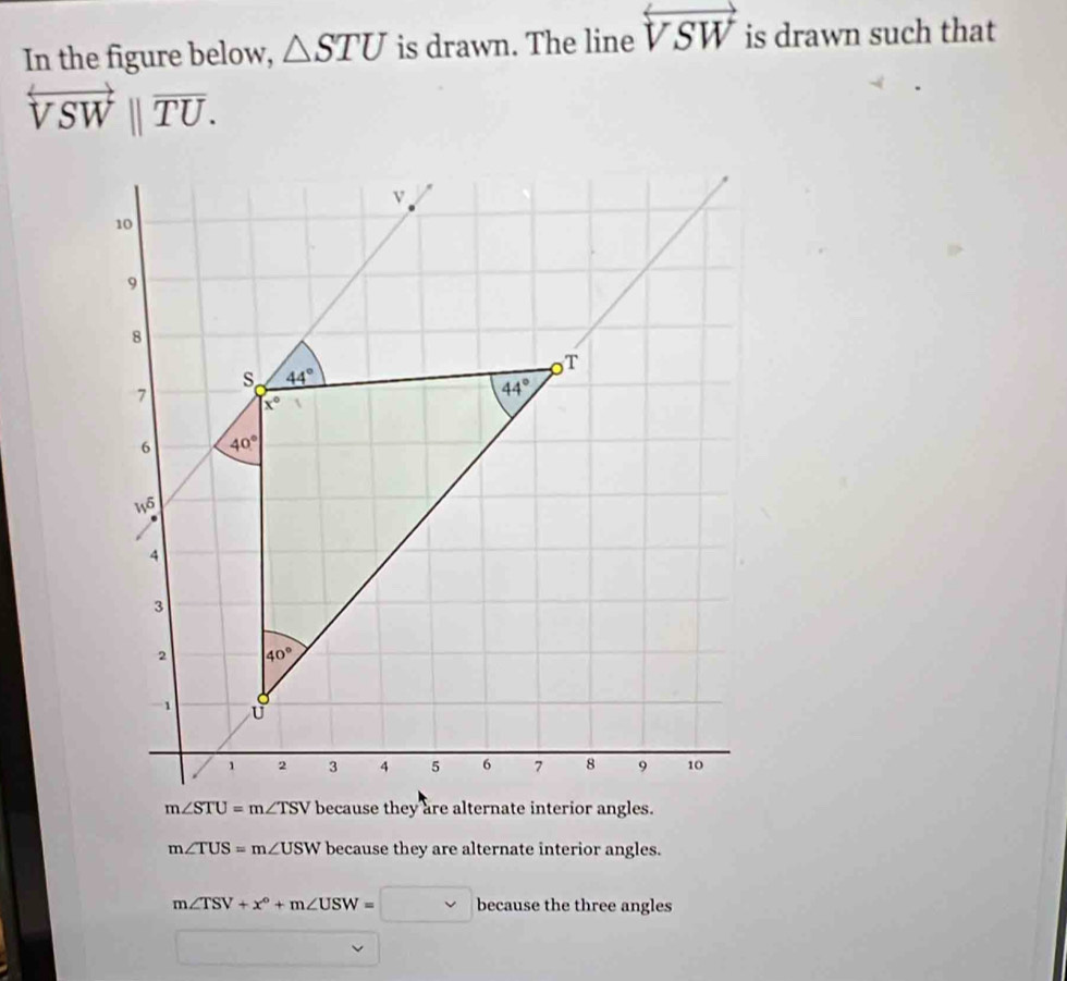 In the figure below, △ STU is drawn. The line overleftrightarrow VSW is drawn such that
overleftrightarrow VSW||overline TU.
m∠ TUS=m∠ USW because they are alternate interior angles.
m∠ TSV+x°+m∠ USW=□ because the three angles