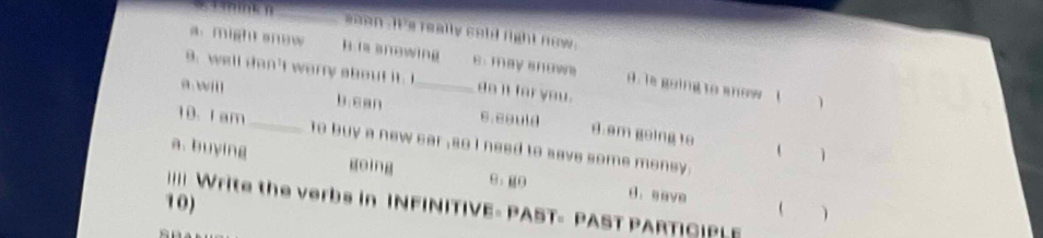 soan - it's really cold right now .
a. might snew h is snewing e. may snows. is going to anow (
9. well san't warry about it do it for you .
1
a wil b can _6.e8uld 8.am going to
10. I am_ to buy a new sar ,so i need to save some money .
 1
a. buying going 9：g0 d. eave
10) 
== Write the verbs in INFINITIVE- PAST- PAST PARTICIPLE