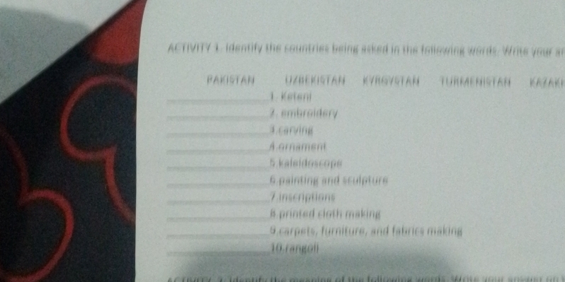 ACTIVITY 1, identify the countries being asked in the following words. Write your an 
BAKISTAN Uzbekistan Kyrgystan Türmenistan Kazaki 
_1. Keteni 
_2. embroidery 
_3.carving 
_A ornament 
_5 kaleidoscope 
_6 painting and sculpture 
_7 inscriptions 
_8 printed cloth making 
_9.carpets, furniture, and fabrics making 
_10.rangoli