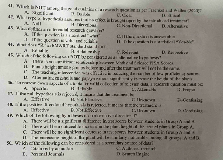 Which is NOT among the good qualities of a research question as per Fraenkel and Wallen (2020)?
A. Significant B. Doable C. Clear D. Ethical
42. What type of hypothesis assumes that no effect is brought upon by the introduced treatment?
A. Null B. Directional C. Non-Directional D. Alternative
43. What defines an inferential research question?
A. If the question is a statistical “what” C. If the question is answerable
B. If the question is valid and reliable D. If the question is a statistical “Yes-No”
44. What does “R” in SMART standard stand for?
A. Reliable B. Relationship C. Relevant D. Respective
45. Which of the following can NOT be considered as an alternative hypothesis?
A. There is no significant relationship between Math and Science PISA Scores.
B. Plants height among groups before and after the treatment will not be the same.
C. The teaching intervention was effective in reducing the number of low proficiency scores.
D. Alternating eggshells and papaya extract significantly increase the height of the plants.
46. To narrow down aspects of a topic for valid collection of relevant data, a research question must be:
A. Specific B. Reliable C. Attainable D. Proper
47. If the null hypothesis is rejected, it means that the treatment is:
A. Effective B. Not Effective C. Unknown D. Confusing
48. If the positive directional hypothesis is rejected, it means that the treatment is:
A. Effective B. Not Effective C. Unknown D. Confusing
49. Which of the following hypotheses is an alternative-directional?
A. There will be a significant difference in test scores between students in Group A and B.
B. There will be a noticeable increase in the plant height of the treated plants in Group A.
C. There will be no significant decrease in test scores between students in Group A and B.
D. The increasing height of the plant will be similarly noticeable among all groups: A and B.
50. Which of the following can be considered as a secondary source of data?
A. Citations by an author C. Authored research
B. Personal Journals D. Search Engine