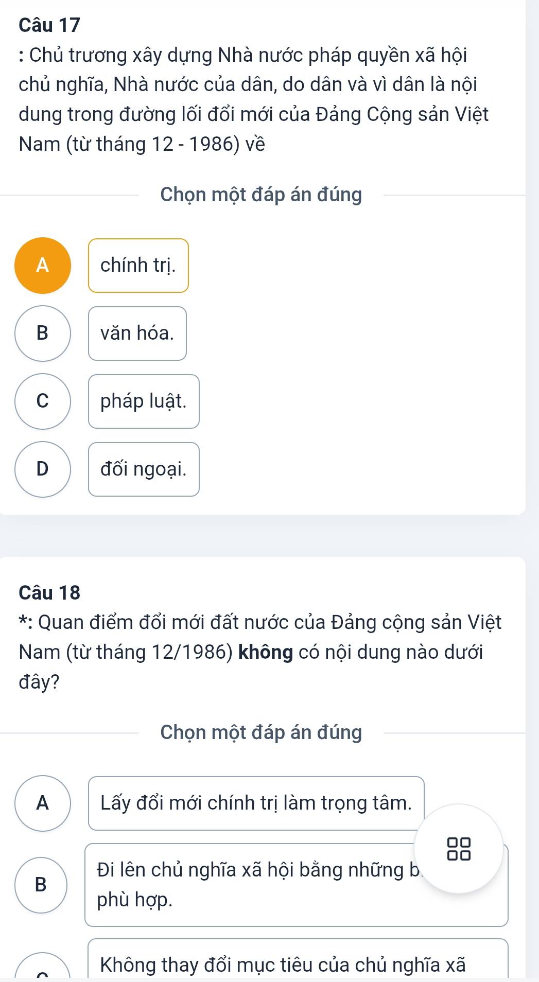 Chủ trương xây dựng Nhà nước pháp quyền xã hội
chủ nghĩa, Nhà nước của dân, do dân và vì dân là nội
dung trong đường lối đổi mới của Đảng Cộng sản Việt
Nam (từ tháng 12 - 1986) về
Chọn một đáp án đúng
A chính trị.
B văn hóa.
C pháp luật.
D đối ngoại.
Câu 18
*: Quan điểm đổi mới đất nước của Đảng cộng sản Việt
Nam (từ tháng 12/1986) không có nội dung nào dưới
đây?
Chọn một đáp án đúng
A Lấy đổi mới chính trị làm trọng tâm.
B 
Đi lên chủ nghĩa xã hội bằng những b.
B
phù hợp.
Không thay đổi mục tiêu của chủ nghĩa xã