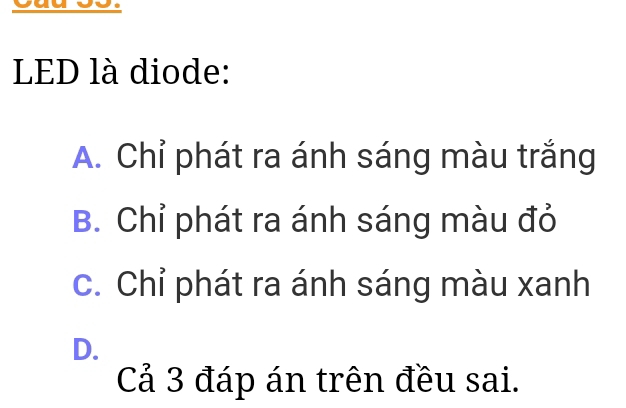 Cau 55.
LED là diode:
A. Chỉ phát ra ánh sáng màu trắng
B. Chỉ phát ra ánh sáng màu đỏ
c. Chỉ phát ra ánh sáng màu xanh
D.
Cả 3 đáp án trên đều sai.