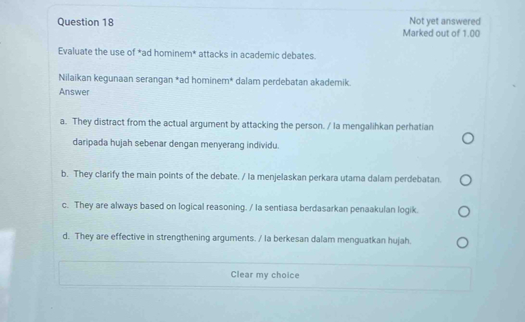 Not yet answered
Marked out of 1.00
Evaluate the use of *ad hominem* attacks in academic debates.
Nilaikan kegunaan serangan *ad hominem* dalam perdebatan akademik.
Answer
a. They distract from the actual argument by attacking the person. / Ia mengalihkan perhatian
daripada hujah sebenar dengan menyerang individu.
b. They clarify the main points of the debate. / Ia menjelaskan perkara utama dalam perdebatan.
c. They are always based on logical reasoning. / la sentiasa berdasarkan penaakulan logik.
d. They are effective in strengthening arguments. / Ia berkesan dalam menguatkan hujah.
Clear my choice